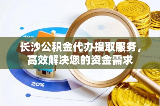 武江长沙公积金代办提取服务，高效解决您的资金需求