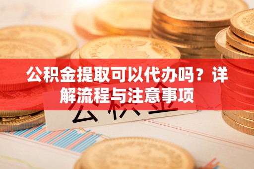 武江公积金提取可以代办吗？详解流程与注意事项