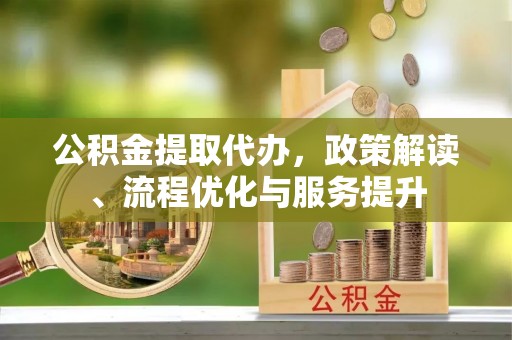 武江公积金提取代办，政策解读、流程优化与服务提升
