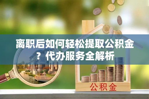武江离职后如何轻松提取公积金？代办服务全解析