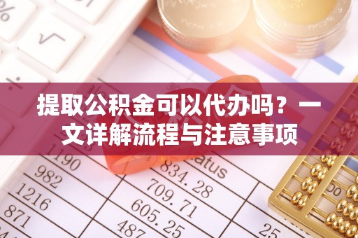 武江提取公积金可以代办吗？一文详解流程与注意事项