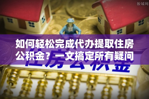 武江如何轻松完成代办提取住房公积金？一文搞定所有疑问