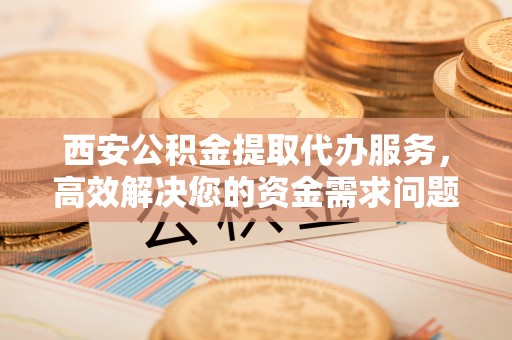 武江西安公积金提取代办服务，高效解决您的资金需求问题