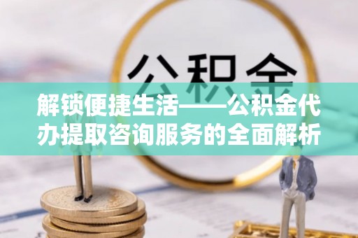 武江解锁便捷生活——公积金代办提取咨询服务的全面解析与实用指南