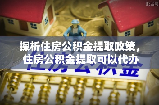 武江探析住房公积金提取政策， 住房公积金提取可以代办吗 ？详解与流程