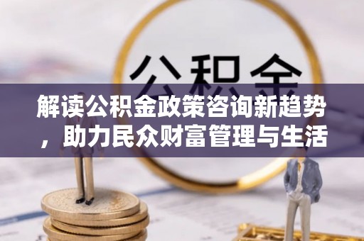 武江解读公积金政策咨询新趋势，助力民众财富管理与生活规划