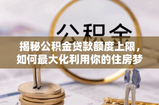 武江揭秘公积金贷款额度上限，如何最大化利用你的住房梦想资金？