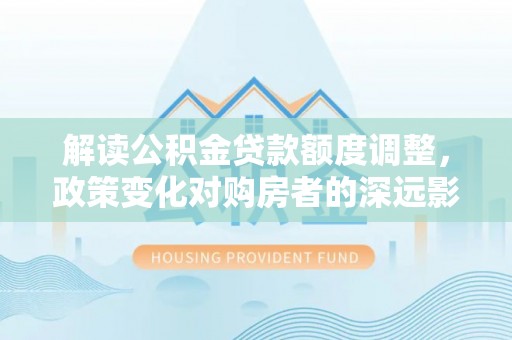 武江解读公积金贷款额度调整，政策变化对购房者的深远影响