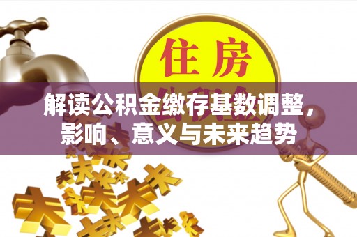 武江解读公积金缴存基数调整，影响、意义与未来趋势