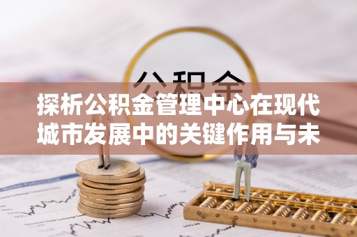 武江探析公积金管理中心在现代城市发展中的关键作用与未来趋势