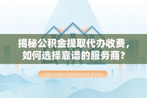 武江揭秘公积金提取代办收费，如何选择靠谱的服务商？