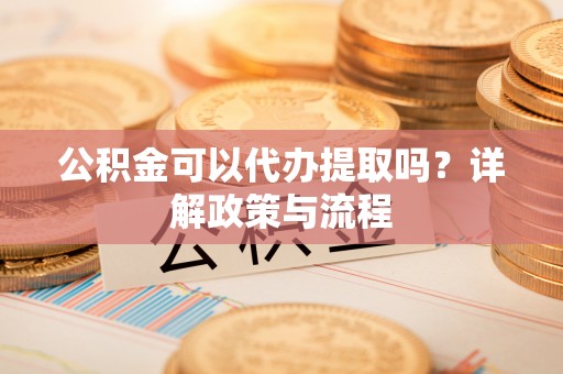 武江公积金可以代办提取吗？详解政策与流程