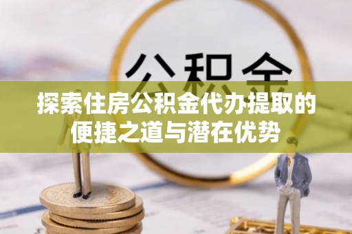 武江探索住房公积金代办提取的便捷之道与潜在优势