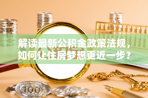 武江解读最新公积金政策法规，如何让住房梦想更近一步？