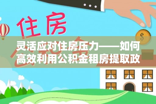 武江灵活应对住房压力——如何高效利用公积金租房提取政策