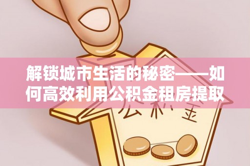 武江解锁城市生活的秘密——如何高效利用公积金租房提取政策优化居住体验