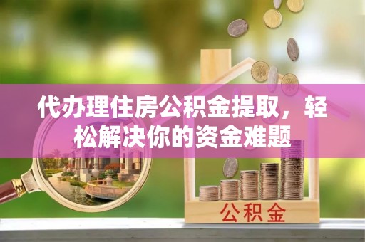 武江代办理住房公积金提取，轻松解决你的资金难题