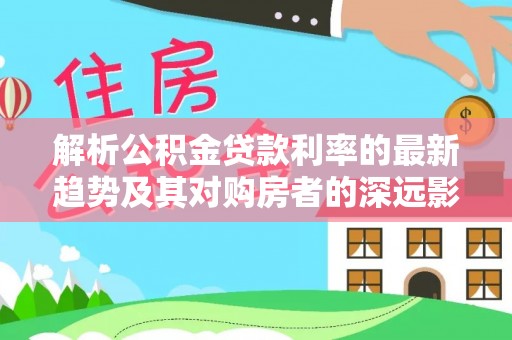 武江解析公积金贷款利率的最新趋势及其对购房者的深远影响