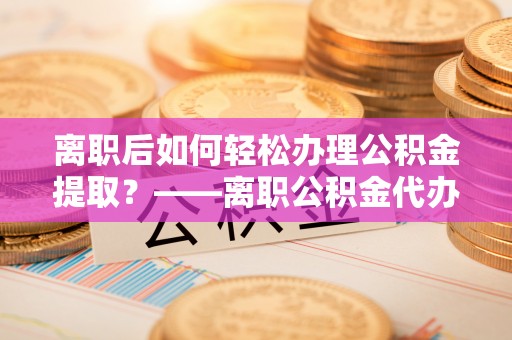 武江离职后如何轻松办理公积金提取？——离职公积金代办提取服务详解
