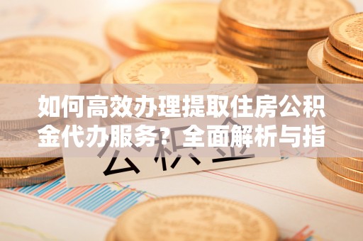 武江如何高效办理提取住房公积金代办服务？全面解析与指南