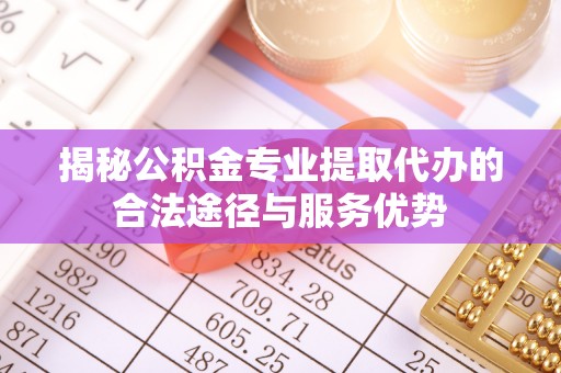 武江揭秘公积金专业提取代办的合法途径与服务优势