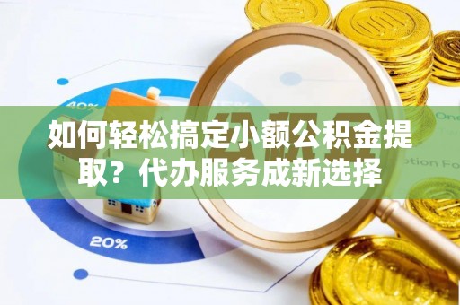 武江如何轻松搞定小额公积金提取？代办服务成新选择
