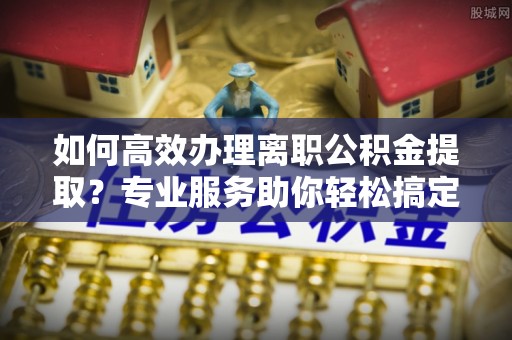 武江如何高效办理离职公积金提取？专业服务助你轻松搞定