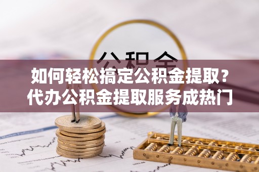 武江如何轻松搞定公积金提取？代办公积金提取服务成热门选择
