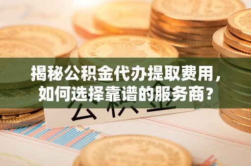武江揭秘公积金代办提取费用，如何选择靠谱的服务商？