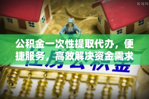 武江公积金一次性提取代办，便捷服务，高效解决资金需求