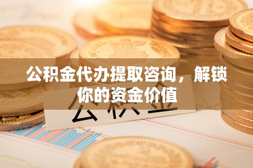武江公积金代办提取咨询，解锁你的资金价值