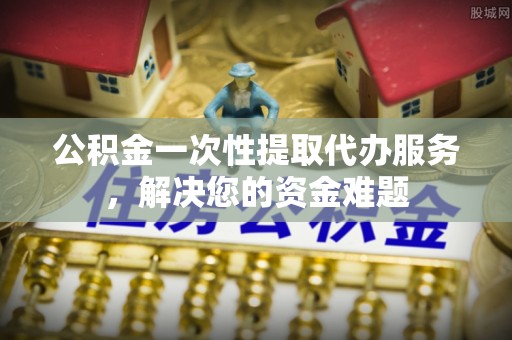 武江公积金一次性提取代办服务，解决您的资金难题