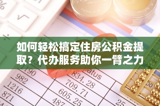 武江如何轻松搞定住房公积金提取？代办服务助你一臂之力