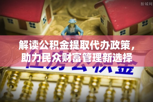 武江解读公积金提取代办政策，助力民众财富管理新选择
