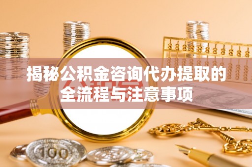武江揭秘公积金咨询代办提取的全流程与注意事项