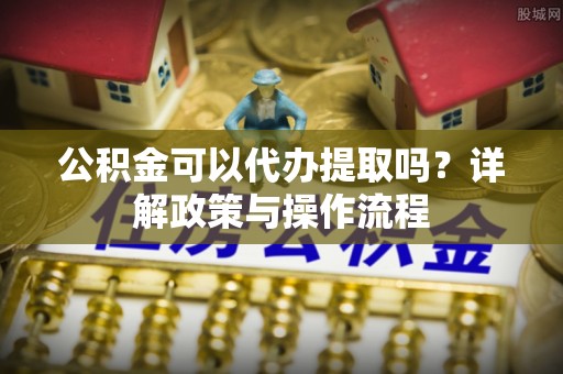 武江公积金可以代办提取吗？详解政策与操作流程
