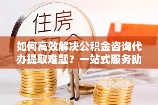 武江如何高效解决公积金咨询代办提取难题？一站式服务助您轻松搞定