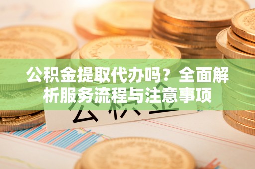 武江公积金提取代办吗？全面解析服务流程与注意事项