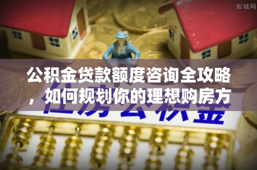 武江公积金贷款额度咨询全攻略，如何规划你的理想购房方案