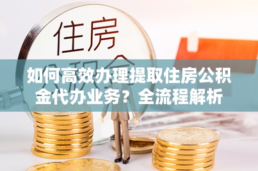 武江如何高效办理提取住房公积金代办业务？全流程解析