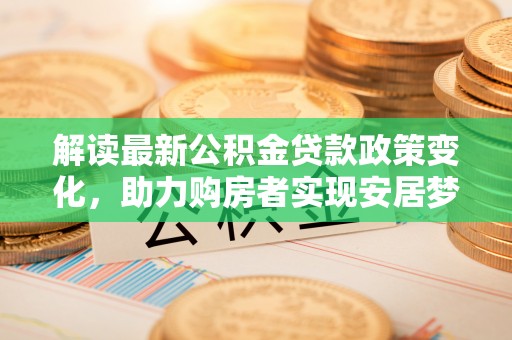武江解读最新公积金贷款政策变化，助力购房者实现安居梦想