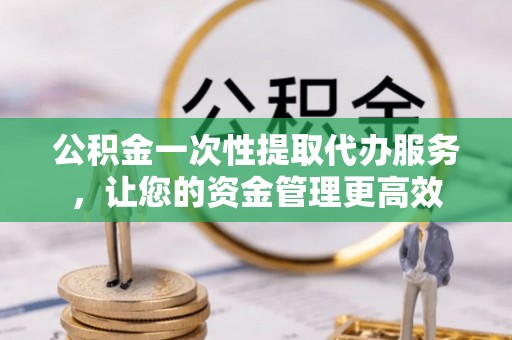 武江公积金一次性提取代办服务，让您的资金管理更高效