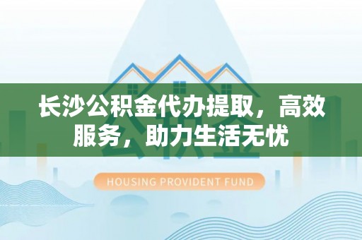 武江长沙公积金代办提取，高效服务，助力生活无忧