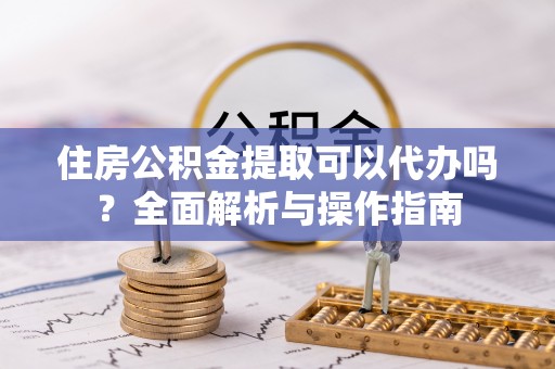武江住房公积金提取可以代办吗？全面解析与操作指南