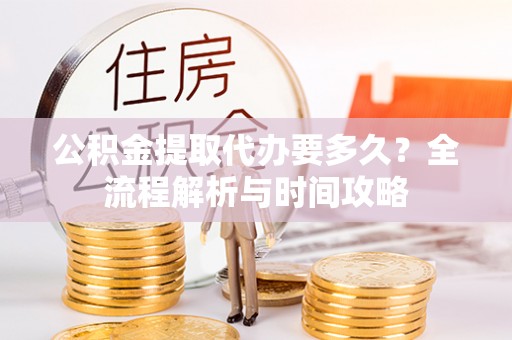 武江公积金提取代办要多久？全流程解析与时间攻略