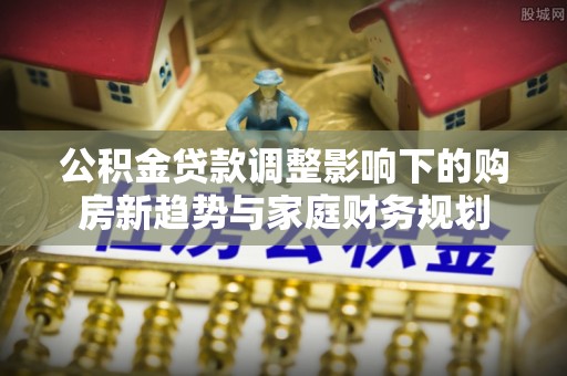 武江公积金贷款调整影响下的购房新趋势与家庭财务规划
