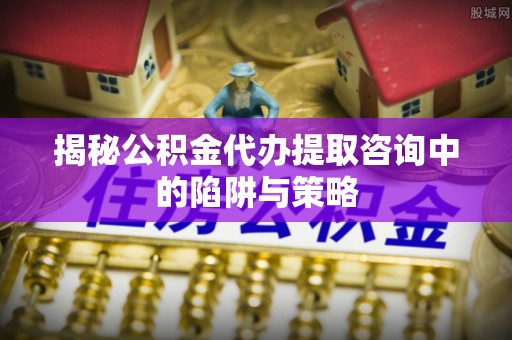 武江揭秘公积金代办提取咨询中的陷阱与策略