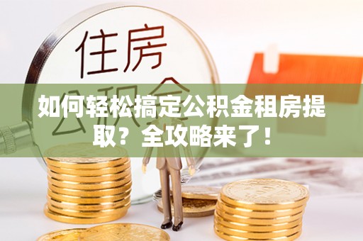 武江如何轻松搞定公积金租房提取？全攻略来了！