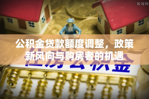 武江公积金贷款额度调整，政策新风向与购房者的机遇