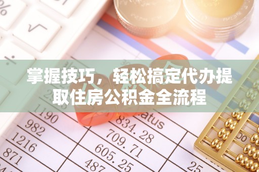 武江掌握技巧，轻松搞定代办提取住房公积金全流程